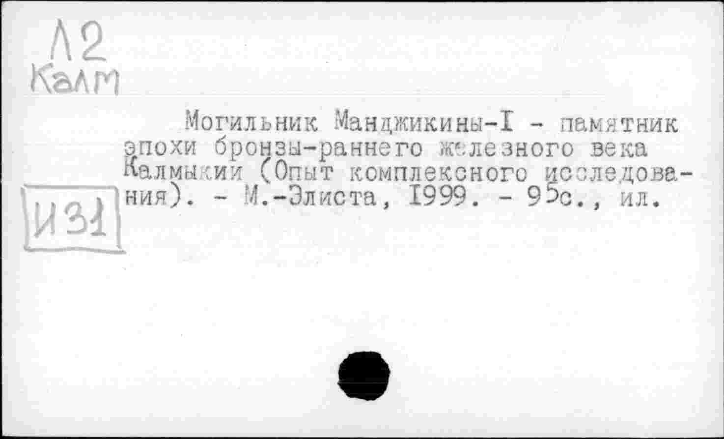 ﻿Л2 Калм
И 31
Могильник Манцжикины-1 - памятник эпохи бронзы-раннего железного века Калмыкии (Опыт комплексного исследования). - М.-Элиста, 1999. - 95с., ил.